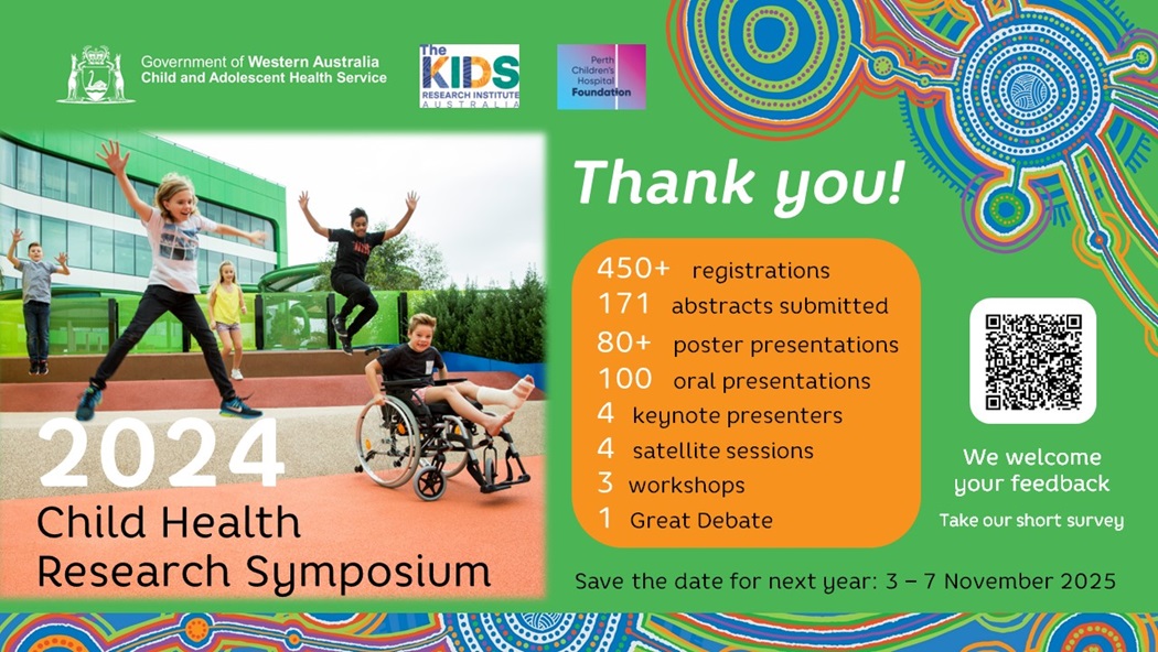 Thankyou for attending the 2024 Child Health Research Symposium. We had 450+ registrations, 171 abstracts submitted, 80+ poster presentation, 100 oral presentations, 4 keynote presenters, 4 satellite sessions, 3 workshops and 1 Great Debate. We welcome your feedback, please take our short survey. Save the date for next year: 3-7 November 2025